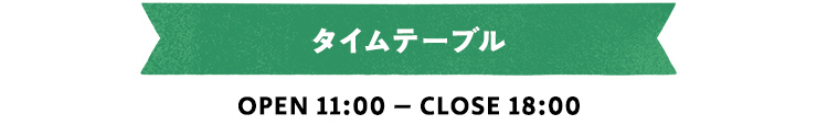 タイムテーブル OPEN 11:00 – CLOSE 18:00