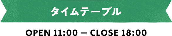 タイムテーブル OPEN 11:00 – CLOSE 18:00