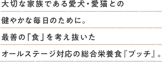 大切な家族である愛犬・愛猫との健やかな毎日のために。最善の「食」を考え抜いたオールステージ対応の総合栄養食『ブッチ』。