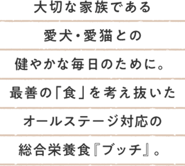 大切な家族である愛犬・愛猫との健やかな毎日のために。最善の「食」を考え抜いたオールステージ対応の総合栄養食『ブッチ』。