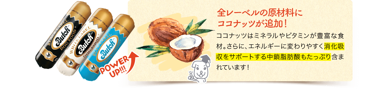 POWERUP!!!　全レーベルの原材料にココナッツが追加！ココナッツはミネラルやビタミンが豊富な食材。さらに、エネルギーに変わりやすく消化吸収をサポートする中鎖脂肪酸もたっぷり含まれています！