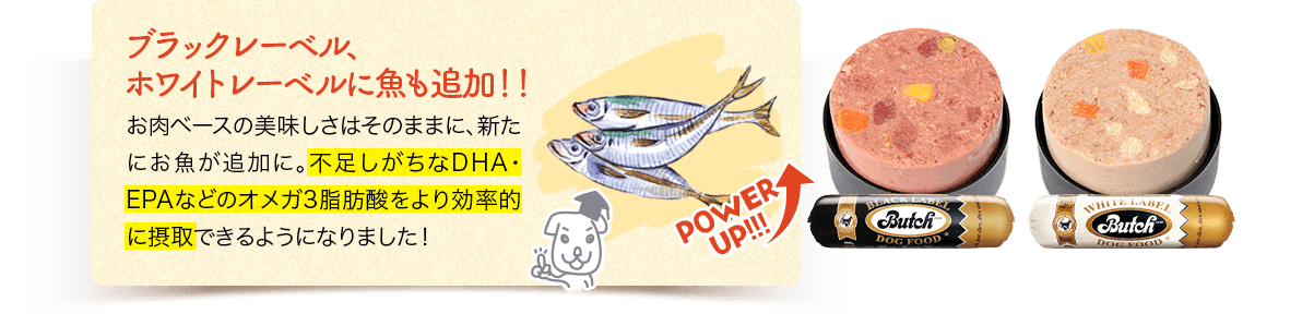 POWERUP!!!　ブラックレーベル、ホワイトレーベルに魚も追加！！お肉ベースの美味しさはそのままに、新たにお魚が追加に。不足しがちなDHA・EPAなどのオメガ3脂肪酸をより効率的に摂取できるようになりました！