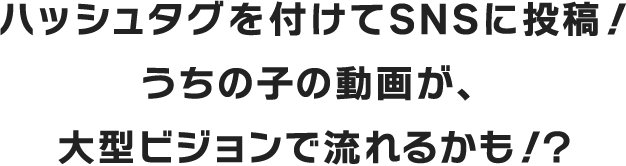 ハッシュタグを付けてSNSに投稿!うちの子の動画が、大型ビジョンで流れるかも!?