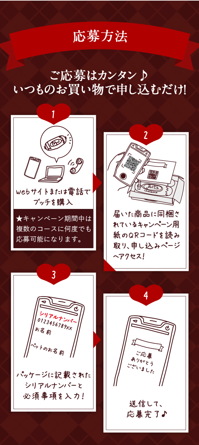 応募方法 ご応募はカンタン♪ いつものお買い物で申し込むだけ！ Webサイトまたは電話で ブッチを購入 ★キャンペーン期間中は複数のコースに何度でも応募可能になります。届いた商品に同梱されているキャンペーン用紙のQRコードを読み取り、申し込みページへアクセス！ パッケージに記載された シリアルナンバーと 必須事項を入力！送信して、 応募完了♪