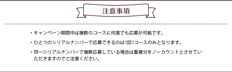 注意事項 ・キャンペーン期間中は複数のコースに何度でも応募が可能です。
・ひとつのシリアルナンバーで応募できるのは1回1コースのみとなります。・同一シリアルナンバーで複数応募している場合は重複分をノーカウントとさせていただきますのでご注意ください。