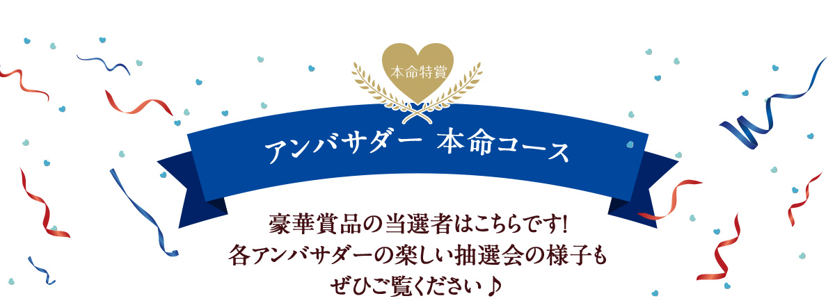 アンバサダー 本命コース豪華賞品の当選者はこちらです！ 各アンバサダーの楽しい抽選会の様子も ぜひご覧ください♪ 