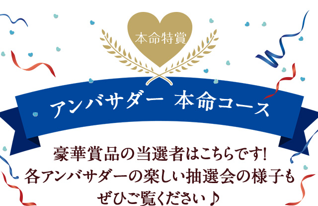 アンバサダー 本命コース豪華賞品の当選者はこちらです！ 各アンバサダーの楽しい抽選会の様子も ぜひご覧ください♪ 