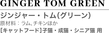 GINGER TOM GREEN ジンジャー・トム（グリーン） 原材料：ラム、チキンほか ［キャットフード］ 子猫・成猫・シニア猫 用