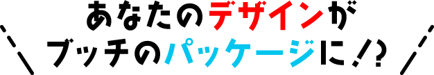 あなたのデザインが ブッチのパッケージに！？